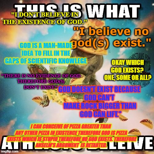RePost | "I DON'T BELIEVE IN THE EXISTENCE OF GOD."; "I believe no god(s) exist."; GOD IS A MAN-MADE IDEA TO FILL IN THE GAPS OF SCIENTIFIC KNOWLEGE; OKAY WHICH GOD EXISTS?  ONE, SOME OR ALL? "THERE IS NO EVIDENCE OF GOD
 THEREFORE GOD(S) 
DON'T EXIST."; GOD DOESN'T EXIST BECAUSE 
GOD CAN'T 
MAKE ROCK BIGGER THAN
 GOD CAN LIFT."; I CAN CONCEIVE OF PIZZA GREATER THAN 
ANY OTHER PIZZA IN EXISTENCE THEREFORE GOD IS PIZZA
 EXISTS WHICH IS STUPID THEREFORE NO GOD EXISTS. THEREFORE
ANSELM'S ARGUMENT  IS RETARTED. | made w/ Imgflip meme maker