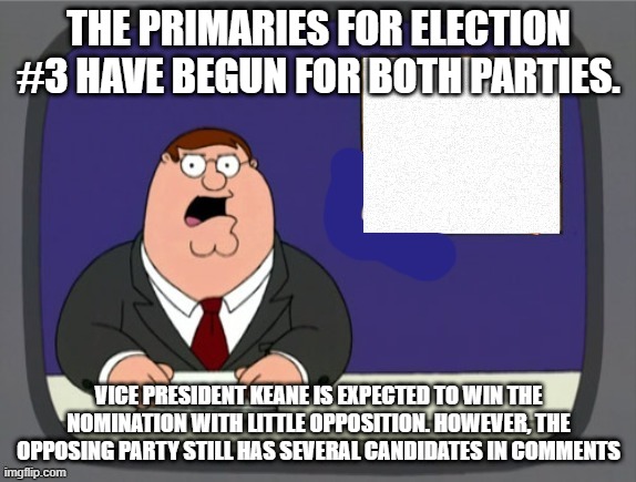 news news | THE PRIMARIES FOR ELECTION #3 HAVE BEGUN FOR BOTH PARTIES. VICE PRESIDENT KEANE IS EXPECTED TO WIN THE NOMINATION WITH LITTLE OPPOSITION. HOWEVER, THE OPPOSING PARTY STILL HAS SEVERAL CANDIDATES IN COMMENTS | image tagged in news news | made w/ Imgflip meme maker