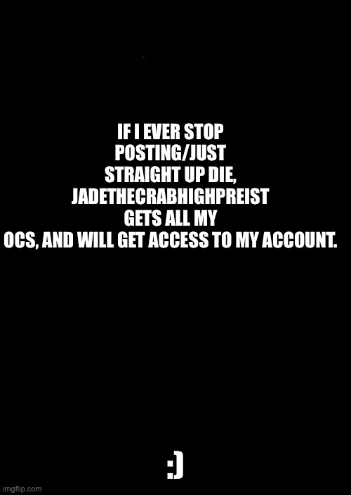 a black blank | IF I EVER STOP POSTING/JUST STRAIGHT UP DIE, JADETHECRABHIGHPREIST GETS ALL MY OCS, AND WILL GET ACCESS TO MY ACCOUNT. :) | image tagged in a black blank | made w/ Imgflip meme maker