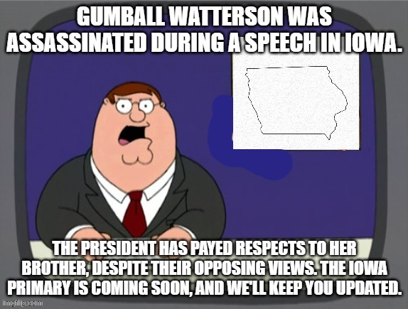 news news | GUMBALL WATTERSON WAS ASSASSINATED DURING A SPEECH IN IOWA. THE PRESIDENT HAS PAYED RESPECTS TO HER BROTHER, DESPITE THEIR OPPOSING VIEWS. THE IOWA PRIMARY IS COMING SOON, AND WE'LL KEEP YOU UPDATED. | image tagged in news news | made w/ Imgflip meme maker