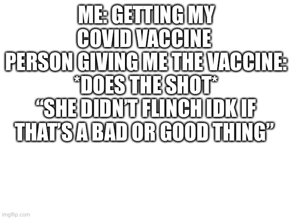 Blank White Template | ME: GETTING MY COVID VACCINE 
PERSON GIVING ME THE VACCINE: *DOES THE SHOT*
“SHE DIDN’T FLINCH IDK IF THAT’S A BAD OR GOOD THING” | image tagged in blank white template | made w/ Imgflip meme maker