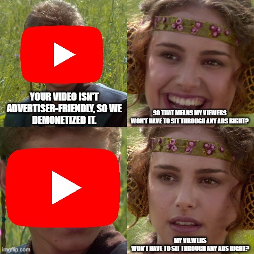 Anakin Padme 4 Panel | YOUR VIDEO ISN'T ADVERTISER-FRIENDLY, SO WE
DEMONETIZED IT. SO THAT MEANS MY VIEWERS
WON'T HAVE TO SIT THROUGH ANY ADS RIGHT? MY VIEWERS
WON'T HAVE TO SIT THROUGH ANY ADS RIGHT? | image tagged in anakin padme 4 panel | made w/ Imgflip meme maker