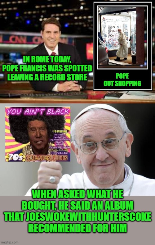 All credit to  JoesWokewithHuntersCoke | IN ROME TODAY, POPE FRANCIS WAS SPOTTED LEAVING A RECORD STORE; POPE OUT SHOPPING; WHEN ASKED WHAT HE BOUGHT, HE SAID AN ALBUM THAT JOESWOKEWITHHUNTERSCOKE RECOMMENDED FOR HIM | image tagged in newscaster,pope francis,biden,you ain't black | made w/ Imgflip meme maker