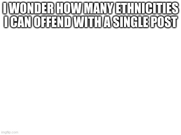im curious now | I WONDER HOW MANY ETHNICITIES I CAN OFFEND WITH A SINGLE POST | image tagged in blank white template | made w/ Imgflip meme maker