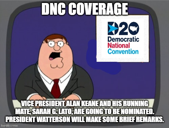 news news | DNC COVERAGE; VICE PRESIDENT ALAN KEANE AND HIS RUNNING MATE, SARAH G. LATO, ARE GOING TO BE NOMINATED. PRESIDENT WATTERSON WILL MAKE SOME BRIEF REMARKS. | image tagged in news news | made w/ Imgflip meme maker