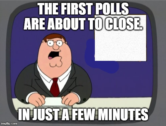 Election Day begins | THE FIRST POLLS ARE ABOUT TO CLOSE. IN JUST A FEW MINUTES | image tagged in news news | made w/ Imgflip meme maker