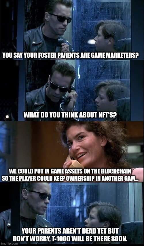 T2 foster parents are dead | YOU SAY YOUR FOSTER PARENTS ARE GAME MARKETERS? WHAT DO YOU THINK ABOUT NFT'S? WE COULD PUT IN GAME ASSETS ON THE BLOCKCHAIN SO THE PLAYER COULD KEEP OWNERSHIP IN ANOTHER GAM... YOUR PARENTS AREN'T DEAD YET BUT DON'T WORRY, T-1000 WILL BE THERE SOON. | image tagged in t2 foster parents are dead | made w/ Imgflip meme maker