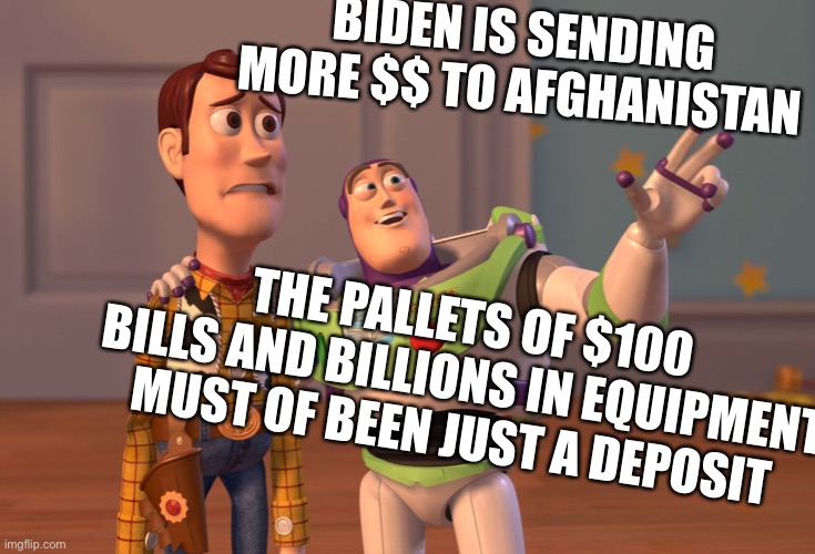 Buck Joe Fiden | BIDEN IS SENDING MORE $$ TO AFGHANISTAN; THE PALLETS OF $100 BILLS AND BILLIONS IN EQUIPMENT MUST OF BEEN JUST A DEPOSIT | image tagged in memes,x x everywhere,what a shmuck | made w/ Imgflip meme maker