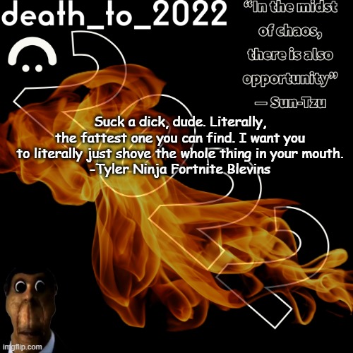 random ass template for some thingy | Suck a dick, dude. Literally, the fattest one you can find. I want you to literally just shove the whole thing in your mouth.
-Tyler Ninja Fortnite Blevins | image tagged in random ass template for some thingy | made w/ Imgflip meme maker