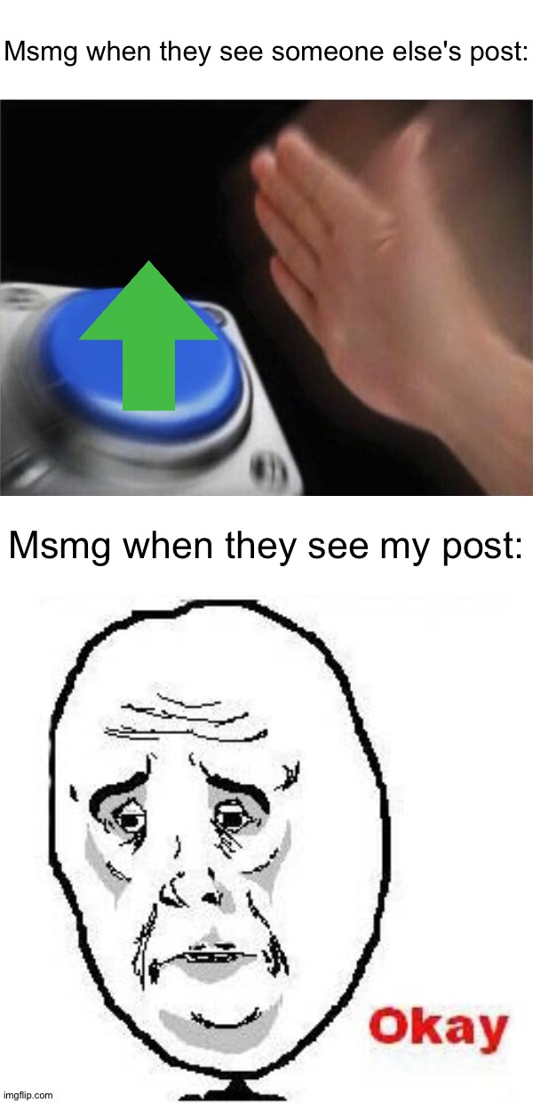 Am I the only one in msmg who is getting the least amount of upvotes on the "new" page? | Msmg when they see someone else's post:; Msmg when they see my post: | image tagged in memes,blank nut button,okay guy rage face | made w/ Imgflip meme maker