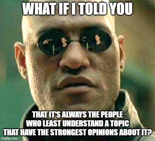 Certainty Is A Sign Of Ignorance | WHAT IF I TOLD YOU; THAT IT'S ALWAYS THE PEOPLE
WHO LEAST UNDERSTAND A TOPIC
THAT HAVE THE STRONGEST OPINIONS ABOUT IT? | image tagged in what if i told you,ignorance,uncertainty,opinions,i don't really have strong opinions,understanding | made w/ Imgflip meme maker