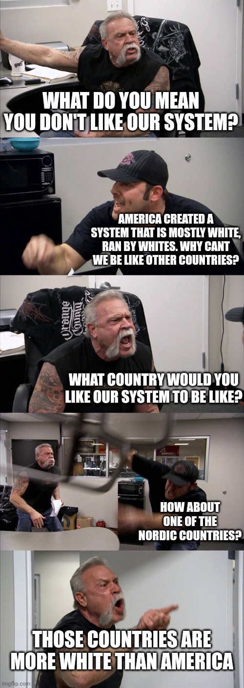 American Chopper Argument Meme | WHAT DO YOU MEAN YOU DON'T LIKE OUR SYSTEM? AMERICA CREATED A SYSTEM THAT IS MOSTLY WHITE, RAN BY WHITES. WHY CANT WE BE LIKE OTHER COUNTRIES? WHAT COUNTRY WOULD YOU LIKE OUR SYSTEM TO BE LIKE? HOW ABOUT ONE OF THE NORDIC COUNTRIES? THOSE COUNTRIES ARE MORE WHITE THAN AMERICA | image tagged in memes,american chopper argument | made w/ Imgflip meme maker
