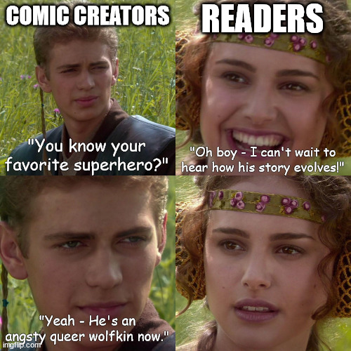 The state of the industry... | READERS; COMIC CREATORS; "You know your favorite superhero?"; "Oh boy - I can't wait to hear how his story evolves!"; "Yeah - He's an angsty queer wolfkin now." | image tagged in anikin padme,comics,comic books,marvel,dc,superheroes | made w/ Imgflip meme maker