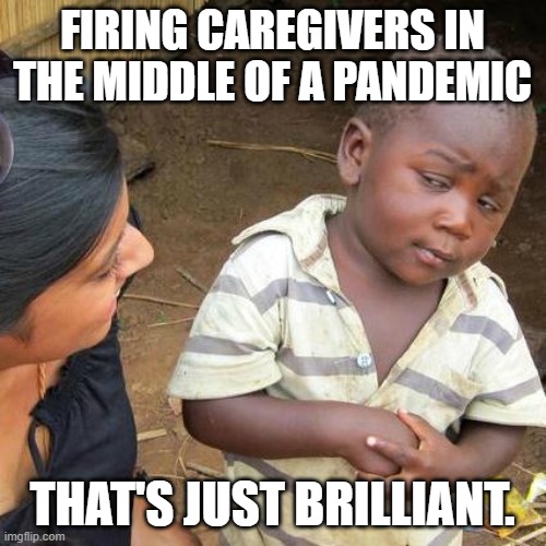 Third World Skeptical Kid Meme | FIRING CAREGIVERS IN THE MIDDLE OF A PANDEMIC THAT'S JUST BRILLIANT. | image tagged in memes,third world skeptical kid | made w/ Imgflip meme maker