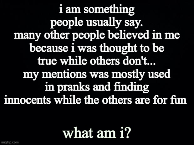 hiyaaaa new here! | i am something people usually say.
many other people believed in me because i was thought to be true while others don't...
my mentions was mostly used in pranks and finding innocents while the others are for fun; what am i? | image tagged in black background | made w/ Imgflip meme maker