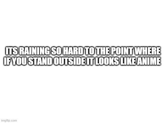 Blank White Template | ITS RAINING SO HARD TO THE POINT WHERE IF YOU STAND OUTSIDE IT LOOKS LIKE ANIME | image tagged in blank white template | made w/ Imgflip meme maker