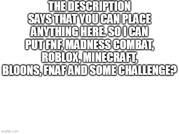 Blank White Template | THE DESCRIPTION SAYS THAT YOU CAN PLACE ANYTHING HERE. SO I CAN PUT FNF, MADNESS COMBAT, ROBLOX, MINECRAFT, BLOONS, FNAF AND SOME CHALLENGE? | image tagged in blank white template | made w/ Imgflip meme maker