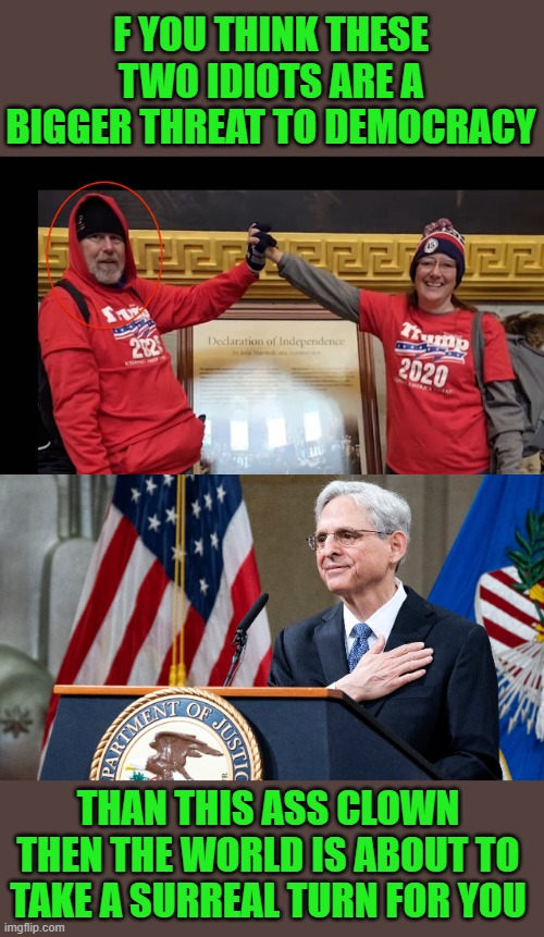 yep | F YOU THINK THESE TWO IDIOTS ARE A BIGGER THREAT TO DEMOCRACY; THAN THIS ASS CLOWN THEN THE WORLD IS ABOUT TO TAKE A SURREAL TURN FOR YOU | image tagged in attorney general merrick garland | made w/ Imgflip meme maker
