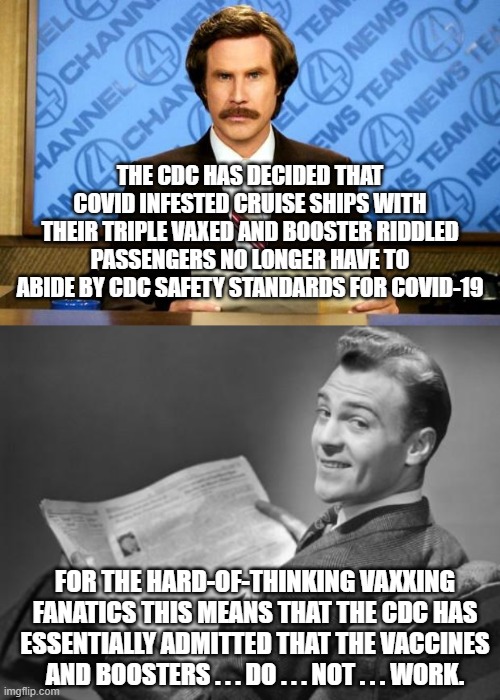 Reality for the non-thinking vaxxing fanatics. | THE CDC HAS DECIDED THAT COVID INFESTED CRUISE SHIPS WITH THEIR TRIPLE VAXED AND BOOSTER RIDDLED PASSENGERS NO LONGER HAVE TO ABIDE BY CDC SAFETY STANDARDS FOR COVID-19; FOR THE HARD-OF-THINKING VAXXING FANATICS THIS MEANS THAT THE CDC HAS ESSENTIALLY ADMITTED THAT THE VACCINES AND BOOSTERS . . . DO . . . NOT . . . WORK. | image tagged in breaking news,vaxxing | made w/ Imgflip meme maker