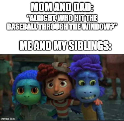 Welp, they're screwed | MOM AND DAD:; "ALRIGHT, WHO HIT THE BASEBALL THROUGH THE WINDOW?"; ME AND MY SIBLINGS: | image tagged in luca meme,luca,alberto meme,alberto,giulia meme,giulia | made w/ Imgflip meme maker