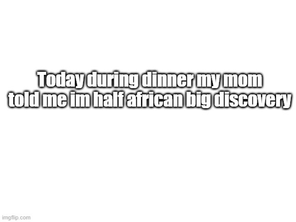 Blank White Template | Today during dinner my mom told me im half african big discovery | image tagged in blank white template | made w/ Imgflip meme maker