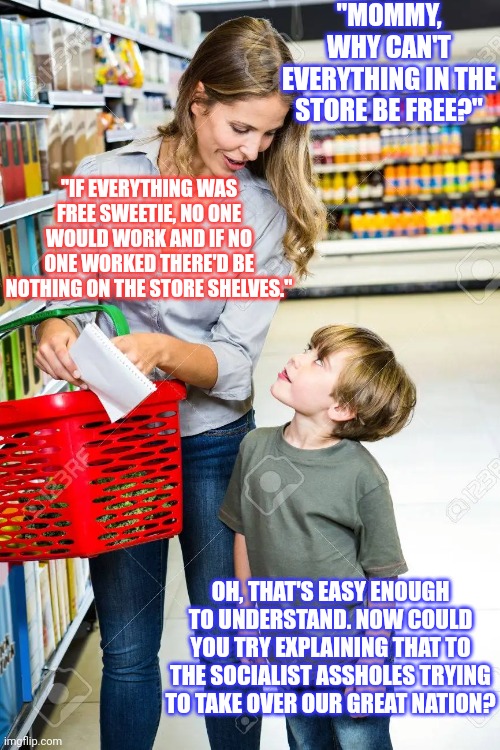 Socialism a concept so utterly terrible even a child can understand |  "MOMMY, WHY CAN'T EVERYTHING IN THE STORE BE FREE?"; "IF EVERYTHING WAS FREE SWEETIE, NO ONE WOULD WORK AND IF NO ONE WORKED THERE'D BE NOTHING ON THE STORE SHELVES."; OH, THAT'S EASY ENOUGH TO UNDERSTAND. NOW COULD YOU TRY EXPLAINING THAT TO THE SOCIALIST ASSHOLES TRYING TO TAKE OVER OUR GREAT NATION? | image tagged in socialism,democratic socialism,capitalism | made w/ Imgflip meme maker