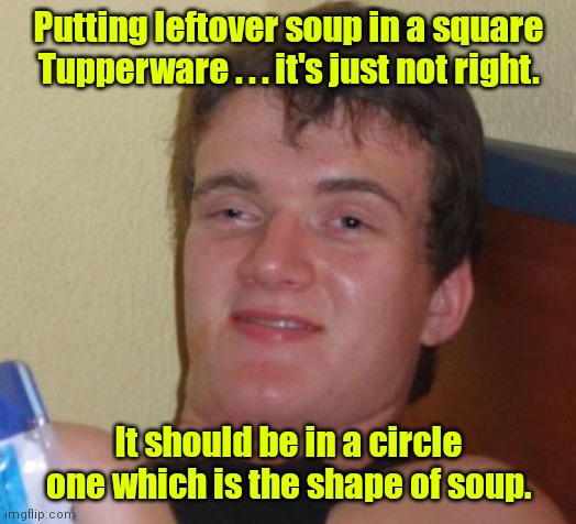 Master of geometry. | Putting leftover soup in a square Tupperware . . . it's just not right. It should be in a circle one which is the shape of soup. | image tagged in memes,10 guy,funny | made w/ Imgflip meme maker