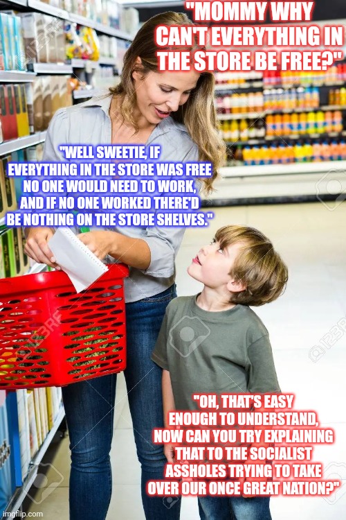 Socialism, a concept so moronic even a child can understand why it fails. (Slightly edited) | "MOMMY WHY CAN'T EVERYTHING IN THE STORE BE FREE?"; "WELL SWEETIE, IF EVERYTHING IN THE STORE WAS FREE NO ONE WOULD NEED TO WORK, AND IF NO ONE WORKED THERE'D BE NOTHING ON THE STORE SHELVES."; "OH, THAT'S EASY ENOUGH TO UNDERSTAND, NOW CAN YOU TRY EXPLAINING THAT TO THE SOCIALIST ASSHOLES TRYING TO TAKE OVER OUR ONCE GREAT NATION?" | image tagged in communism and capitalism,socialism,democratic socialism | made w/ Imgflip meme maker
