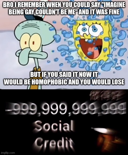 BRO I REMEMBER WHEN YOU COULD SAY "IMAGINE BEING GAY COULDN'T BE ME" AND IT WAS FINE; BUT IF YOU SAID IT NOW IT WOULD BE HOMOPHOBIC AND YOU WOULD LOSE | image tagged in spongebob breaking through window,-999 999 999 999 social credit | made w/ Imgflip meme maker