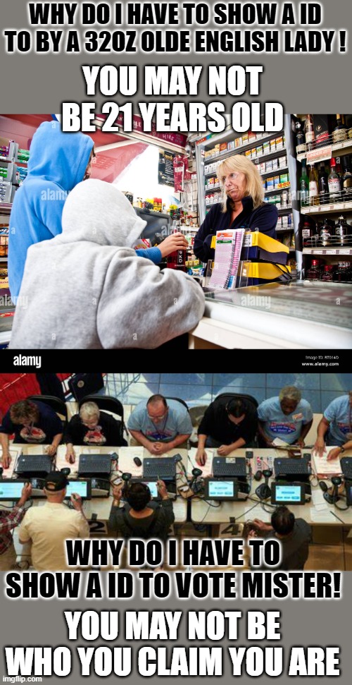 yep | WHY DO I HAVE TO SHOW A ID TO BY A 32OZ OLDE ENGLISH LADY ! YOU MAY NOT BE 21 YEARS OLD; WHY DO I HAVE TO SHOW A ID TO VOTE MISTER! YOU MAY NOT BE WHO YOU CLAIM YOU ARE | image tagged in america | made w/ Imgflip meme maker