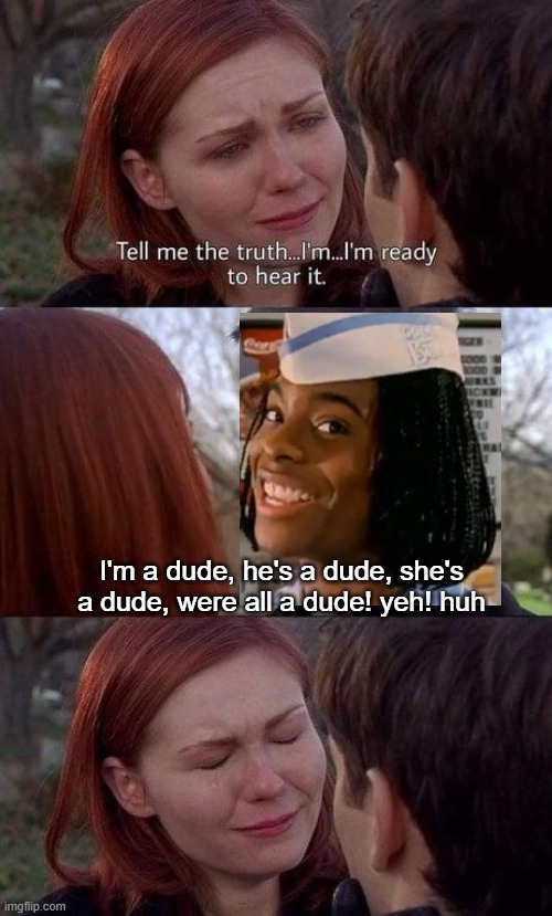 he is beyond wise |  I'm a dude, he's a dude, she's a dude, were all a dude! yeh! huh | image tagged in tell me the truth i'm ready to hear it,good burger,funny | made w/ Imgflip meme maker