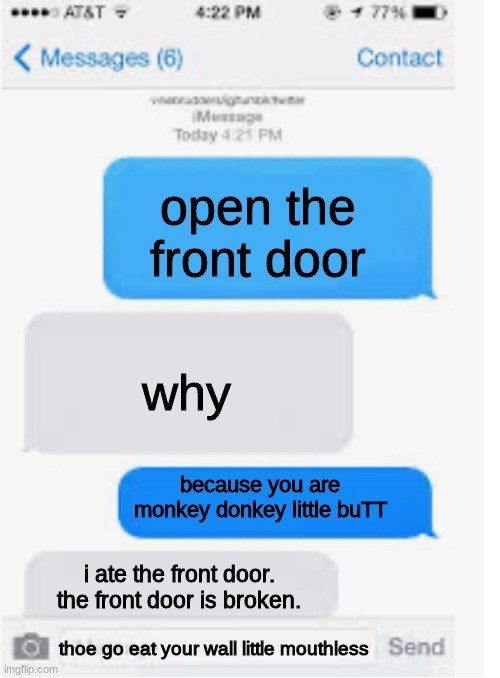 Rare Meme Message! | open the front door; why; because you are monkey donkey little buTT; i ate the front door. the front door is broken. thoe go eat your wall little mouthless | image tagged in blank text conversation | made w/ Imgflip meme maker