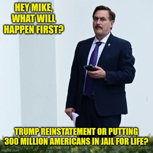 Whata guy |  HEY MIKE, WHAT WILL HAPPEN FIRST? TRUMP REINSTATEMENT OR PUTTING 300 MILLION AMERICANS IN JAIL FOR LIFE? | image tagged in mike lindell serious | made w/ Imgflip meme maker