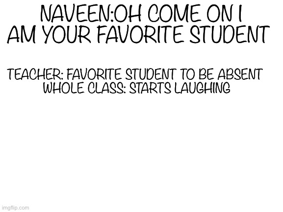 Blank White Template | TEACHER: FAVORITE STUDENT TO BE ABSENT 


WHOLE CLASS: STARTS LAUGHING; NAVEEN:OH COME ON I AM YOUR FAVORITE STUDENT | image tagged in blank white template,teacher roast | made w/ Imgflip meme maker