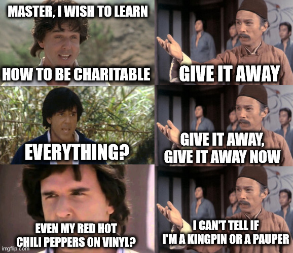 A Lesson In Charity | MASTER, I WISH TO LEARN; HOW TO BE CHARITABLE; GIVE IT AWAY; GIVE IT AWAY, GIVE IT AWAY NOW; EVERYTHING? I CAN'T TELL IF I'M A KINGPIN OR A PAUPER; EVEN MY RED HOT CHILI PEPPERS ON VINYL? | image tagged in kung pow teaching,charity,kung fu,red hot chili peppers,90's,1990's | made w/ Imgflip meme maker