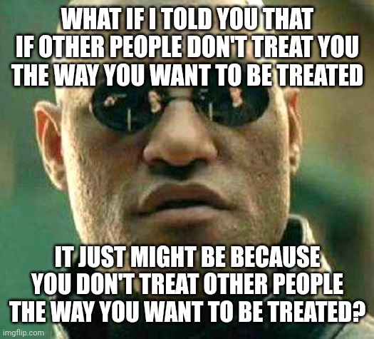 Remember The Golden Rule | WHAT IF I TOLD YOU THAT IF OTHER PEOPLE DON'T TREAT YOU
THE WAY YOU WANT TO BE TREATED; IT JUST MIGHT BE BECAUSE YOU DON'T TREAT OTHER PEOPLE THE WAY YOU WANT TO BE TREATED? | image tagged in what if i told you,the golden rule,reciprocity,victim,narcissism,i receive you receive | made w/ Imgflip meme maker
