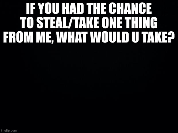 Black background |  IF YOU HAD THE CHANCE TO STEAL/TAKE ONE THING FROM ME, WHAT WOULD U TAKE? | image tagged in black background | made w/ Imgflip meme maker