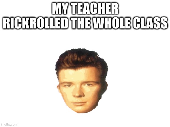 bruh | MY TEACHER RICKROLLED THE WHOLE CLASS | image tagged in blank white template | made w/ Imgflip meme maker