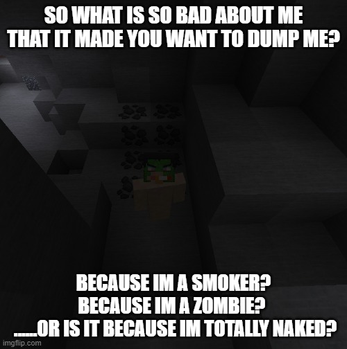 Why did you have to dump me!? (dont worry, family friendly, no inappropriate parts shown) | SO WHAT IS SO BAD ABOUT ME THAT IT MADE YOU WANT TO DUMP ME? BECAUSE IM A SMOKER? BECAUSE IM A ZOMBIE? 
 ......OR IS IT BECAUSE IM TOTALLY NAKED? | image tagged in funny,gaming,minecraft | made w/ Imgflip meme maker