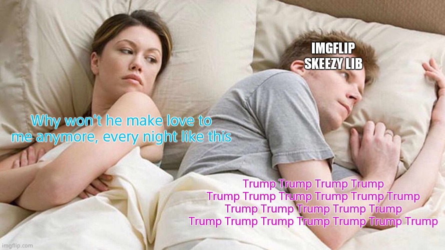 I bet he's thinking about other women. (Mod edit - Disinformation - no liberal imgflip users sleep with women) | IMGFLIP SKEEZY LIB; Why won't he make love to me anymore, every night like this; Trump Trump Trump Trump Trump Trump Trump Trump Trump Trump Trump Trump Trump Trump Trump Trump Trump Trump Trump Trump Trump Trump | image tagged in memes,i bet he's thinking about other women | made w/ Imgflip meme maker