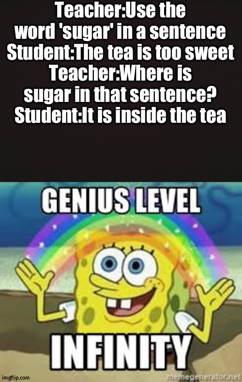 Teacher gonna mad |  Teacher:Use the word 'sugar' in a sentence
Student:The tea is too sweet
Teacher:Where is sugar in that sentence?
Student:It is inside the tea | image tagged in blank template,genius level infinity | made w/ Imgflip meme maker