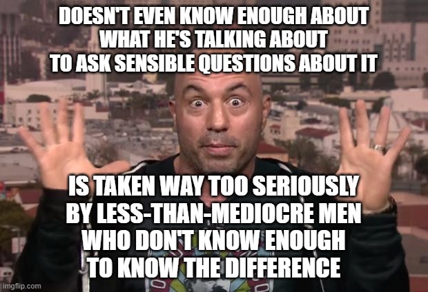 It's A Classic Case Of The Blind Leading The Blind | DOESN'T EVEN KNOW ENOUGH ABOUT
WHAT HE'S TALKING ABOUT
TO ASK SENSIBLE QUESTIONS ABOUT IT; IS TAKEN WAY TOO SERIOUSLY
BY LESS-THAN-MEDIOCRE MEN
WHO DON'T KNOW ENOUGH
TO KNOW THE DIFFERENCE | image tagged in joe rogan,ignorance,dumb baldo,baldness,blind,tidepodcast | made w/ Imgflip meme maker