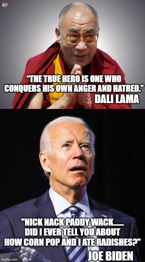 yep | “THE TRUE HERO IS ONE WHO CONQUERS HIS OWN ANGER AND HATRED.”; DALI LAMA; "NICK NACK PADDY WACK...... DID I EVER TELL YOU ABOUT HOW CORN POP AND I ATE RADISHES?"; JOE BIDEN | image tagged in dali llama,joe biden | made w/ Imgflip meme maker