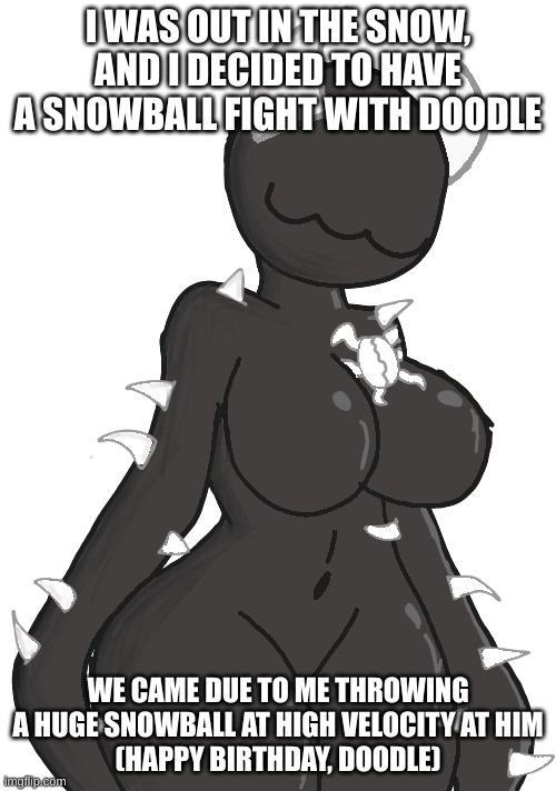 Hot Spike2 | I WAS OUT IN THE SNOW, AND I DECIDED TO HAVE A SNOWBALL FIGHT WITH DOODLE; WE CAME DUE TO ME THROWING A HUGE SNOWBALL AT HIGH VELOCITY AT HIM
(HAPPY BIRTHDAY, DOODLE) | image tagged in hot spike2 | made w/ Imgflip meme maker