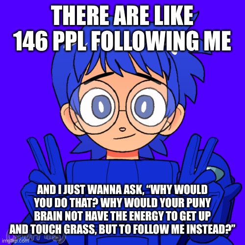 w h y | THERE ARE LIKE 146 PPL FOLLOWING ME; AND I JUST WANNA ASK, “WHY WOULD YOU DO THAT? WHY WOULD YOUR PUNY BRAIN NOT HAVE THE ENERGY TO GET UP AND TOUCH GRASS, BUT TO FOLLOW ME INSTEAD?” | image tagged in but,thanks,anyways,for,the,followers | made w/ Imgflip meme maker