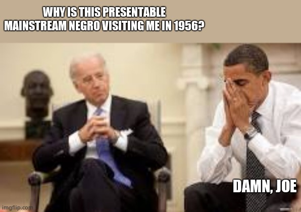 Time for a cognitive test for the drooling paedophile president. Biden just got busted BIG NEWS FRESH FROM THE PRESS!!!! | WHY IS THIS PRESENTABLE MAINSTREAM NEGRO VISITING ME IN 1956? DAMN, JOE | image tagged in obama and biden | made w/ Imgflip meme maker
