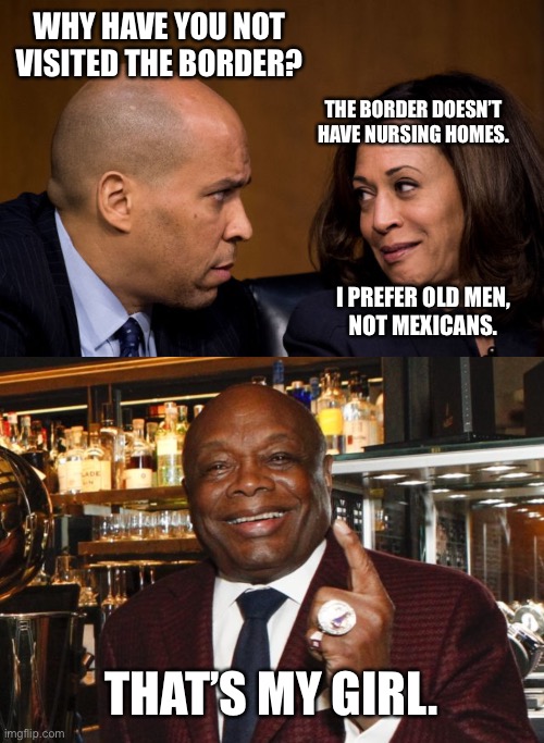 Maybe if Willie Brown was at the border, Kamala would go to the border. | WHY HAVE YOU NOT VISITED THE BORDER? THE BORDER DOESN’T HAVE NURSING HOMES. I PREFER OLD MEN,
NOT MEXICANS. THAT’S MY GIRL. | image tagged in corey booker and kamala harris,willie brown,memes,border,bad joke,old men | made w/ Imgflip meme maker