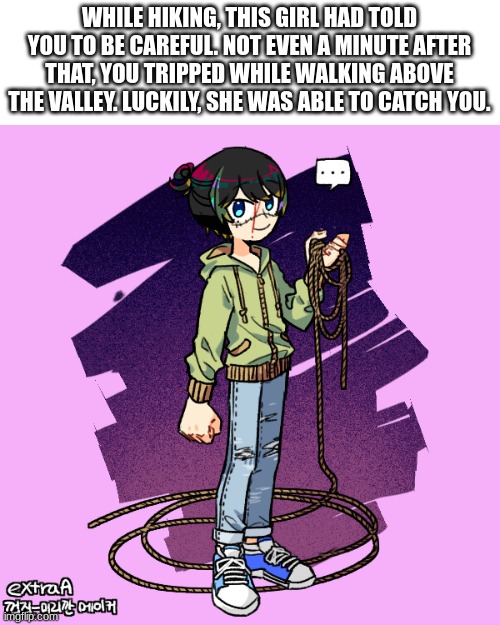 No joke ocs or Bambi      Can be romance {SFW} Can be platonic {friendly} | WHILE HIKING, THIS GIRL HAD TOLD YOU TO BE CAREFUL. NOT EVEN A MINUTE AFTER THAT, YOU TRIPPED WHILE WALKING ABOVE THE VALLEY. LUCKILY, SHE WAS ABLE TO CATCH YOU. | image tagged in no joke ocs,no bambi | made w/ Imgflip meme maker