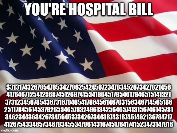 American flag | YOU'RE HOSPITAL BILL; $313174326785476534278625424567234783452673427821456 417646712541236874512687415341864517854617846515141321 37312345678543673167846541786456146783156346714565186 251178456145378265346578324861342564657413156746145731 34623443634267345645373426734438743187451462136784717 4126754334657346783455347861431674517641741523473147816 | image tagged in american flag | made w/ Imgflip meme maker