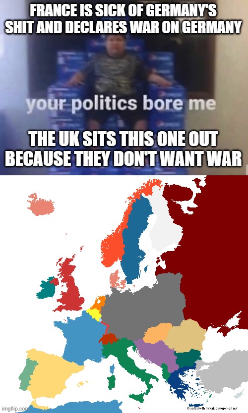 FRANCE IS SICK OF GERMANY'S SHIT AND DECLARES WAR ON GERMANY; THE UK SITS THIS ONE OUT BECAUSE THEY DON'T WANT WAR | image tagged in your politics bore me | made w/ Imgflip meme maker